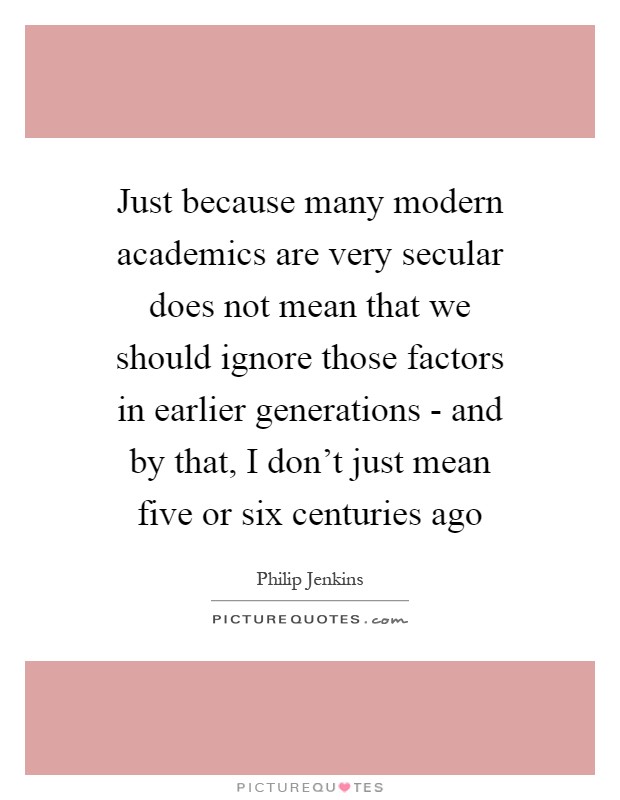 Just because many modern academics are very secular does not mean that we should ignore those factors in earlier generations - and by that, I don't just mean five or six centuries ago Picture Quote #1