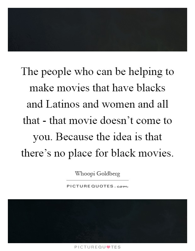 The people who can be helping to make movies that have blacks and Latinos and women and all that - that movie doesn't come to you. Because the idea is that there's no place for black movies Picture Quote #1