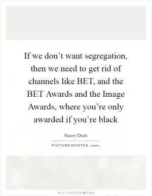 If we don’t want segregation, then we need to get rid of channels like BET, and the BET Awards and the Image Awards, where you’re only awarded if you’re black Picture Quote #1