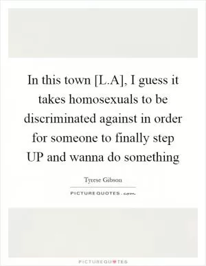 In this town [L.A], I guess it takes homosexuals to be discriminated against in order for someone to finally step UP and wanna do something Picture Quote #1