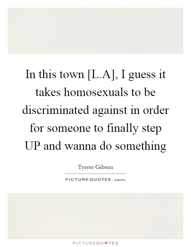 In this town [L.A], I guess it takes homosexuals to be discriminated against in order for someone to finally step UP and wanna do something Picture Quote #1
