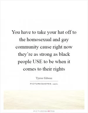 You have to take your hat off to the homosexual and gay community cause right now they’re as strong as black people USE to be when it comes to their rights Picture Quote #1
