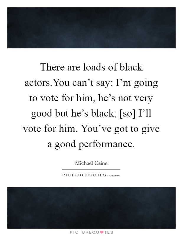 There are loads of black actors.You can't say: I'm going to vote for him, he's not very good but he's black, [so] I'll vote for him. You've got to give a good performance Picture Quote #1