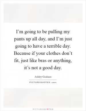 I’m going to be pulling my pants up all day, and I’m just going to have a terrible day. Because if your clothes don’t fit, just like bras or anything, it’s not a good day Picture Quote #1