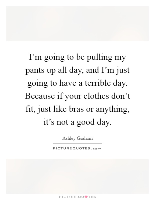 I'm going to be pulling my pants up all day, and I'm just going to have a terrible day. Because if your clothes don't fit, just like bras or anything, it's not a good day Picture Quote #1