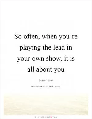 So often, when you’re playing the lead in your own show, it is all about you Picture Quote #1