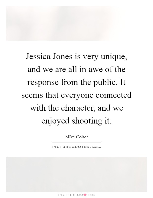 Jessica Jones is very unique, and we are all in awe of the response from the public. It seems that everyone connected with the character, and we enjoyed shooting it Picture Quote #1