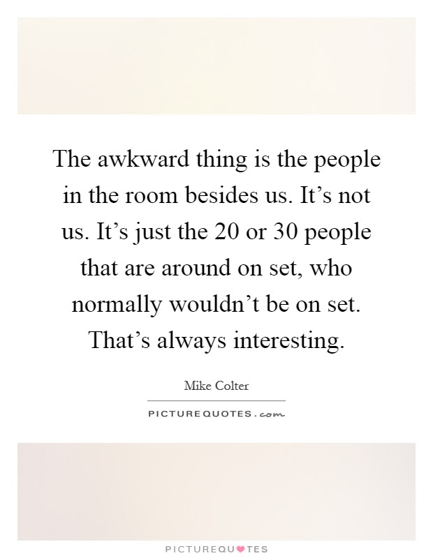 The awkward thing is the people in the room besides us. It's not us. It's just the 20 or 30 people that are around on set, who normally wouldn't be on set. That's always interesting Picture Quote #1