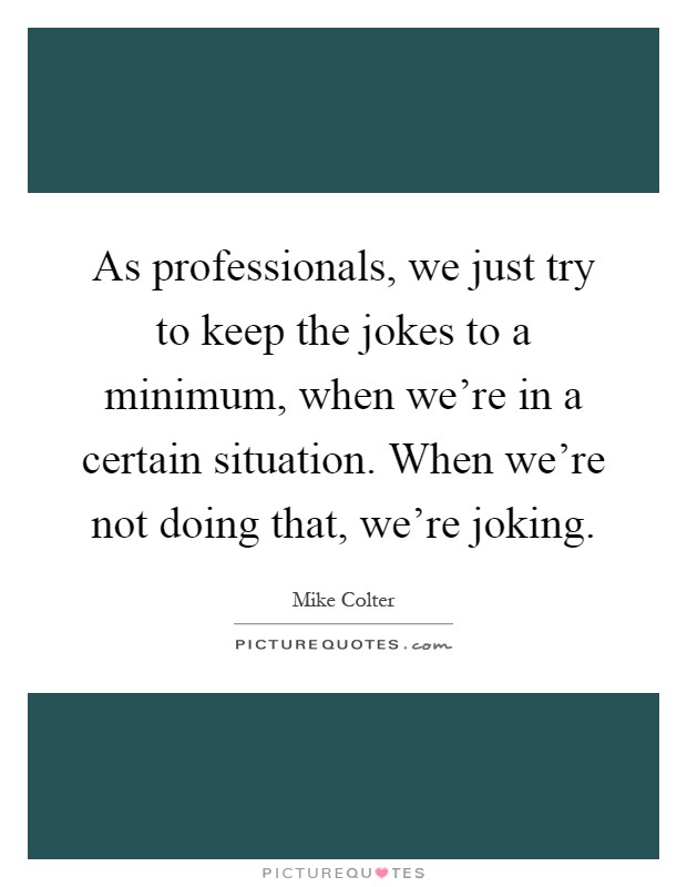 As professionals, we just try to keep the jokes to a minimum, when we're in a certain situation. When we're not doing that, we're joking Picture Quote #1