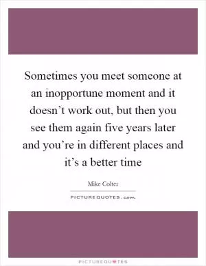 Sometimes you meet someone at an inopportune moment and it doesn’t work out, but then you see them again five years later and you’re in different places and it’s a better time Picture Quote #1