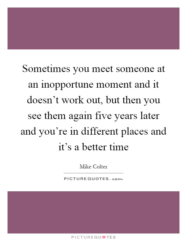 Sometimes you meet someone at an inopportune moment and it doesn't work out, but then you see them again five years later and you're in different places and it's a better time Picture Quote #1