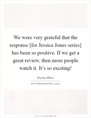 We were very grateful that the response [for Jessica Jones series] has been so positive. If we get a great review, then more people watch it. It’s so exciting! Picture Quote #1