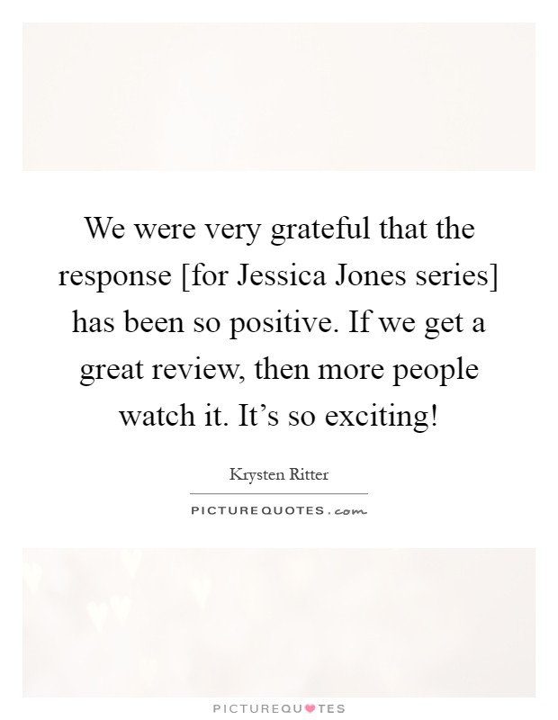 We were very grateful that the response [for Jessica Jones series] has been so positive. If we get a great review, then more people watch it. It's so exciting! Picture Quote #1