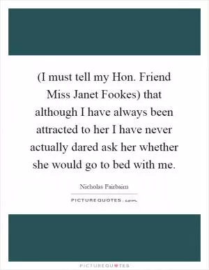 (I must tell my Hon. Friend Miss Janet Fookes) that although I have always been attracted to her I have never actually dared ask her whether she would go to bed with me Picture Quote #1