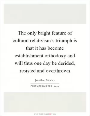 The only bright feature of cultural relativism’s triumph is that it has become establishment orthodoxy and will thus one day be derided, resisted and overthrown Picture Quote #1