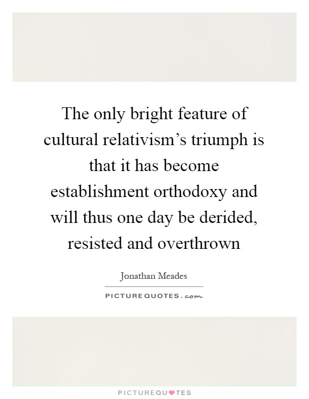 The only bright feature of cultural relativism's triumph is that it has become establishment orthodoxy and will thus one day be derided, resisted and overthrown Picture Quote #1