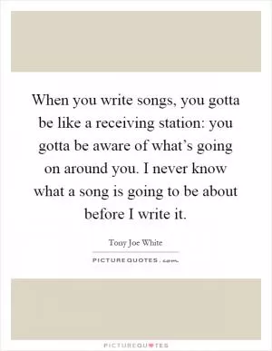 When you write songs, you gotta be like a receiving station: you gotta be aware of what’s going on around you. I never know what a song is going to be about before I write it Picture Quote #1