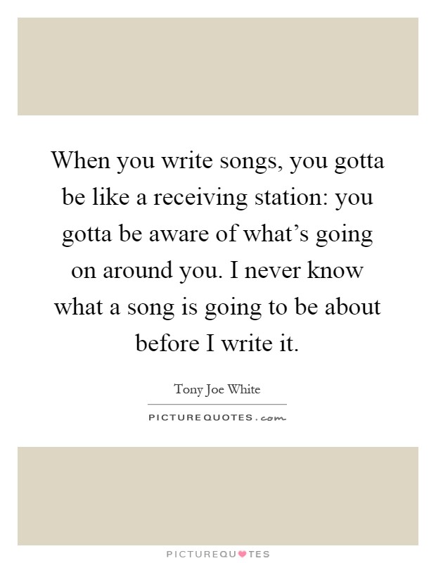 When you write songs, you gotta be like a receiving station: you gotta be aware of what's going on around you. I never know what a song is going to be about before I write it Picture Quote #1