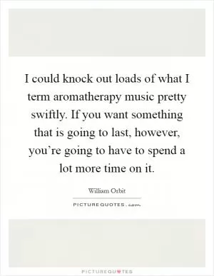 I could knock out loads of what I term aromatherapy music pretty swiftly. If you want something that is going to last, however, you’re going to have to spend a lot more time on it Picture Quote #1