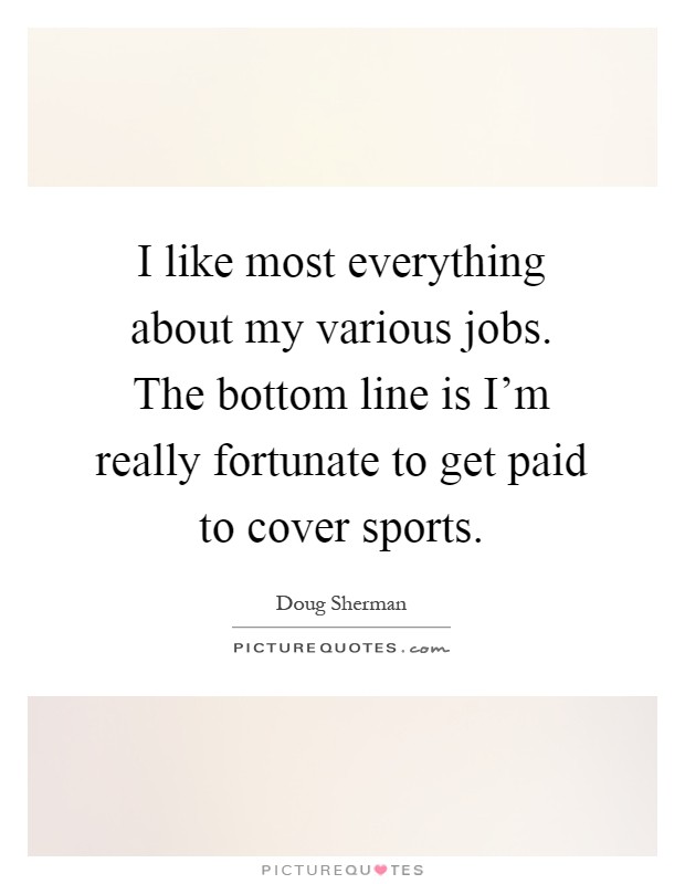 I like most everything about my various jobs. The bottom line is I'm really fortunate to get paid to cover sports Picture Quote #1