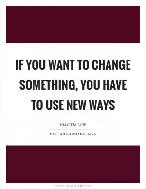 If you want to change something, you have to use new ways Picture Quote #1