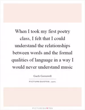 When I took my first poetry class, I felt that I could understand the relationships between words and the formal qualities of language in a way I would never understand music Picture Quote #1