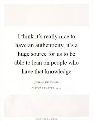I think it’s really nice to have an authenticity, it’s a huge source for us to be able to lean on people who have that knowledge Picture Quote #1