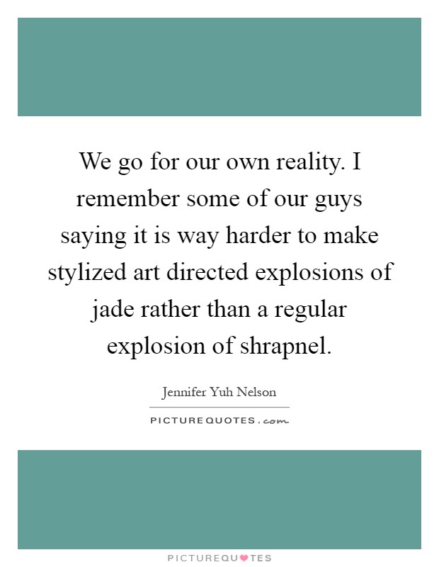 We go for our own reality. I remember some of our guys saying it is way harder to make stylized art directed explosions of jade rather than a regular explosion of shrapnel Picture Quote #1