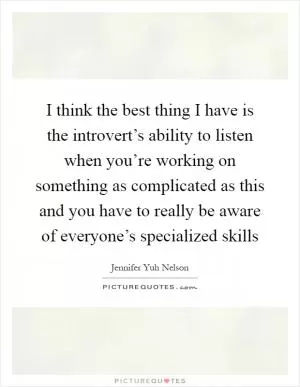 I think the best thing I have is the introvert’s ability to listen when you’re working on something as complicated as this and you have to really be aware of everyone’s specialized skills Picture Quote #1