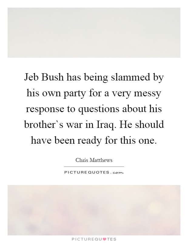 Jeb Bush has being slammed by his own party for a very messy response to questions about his brother`s war in Iraq. He should have been ready for this one Picture Quote #1