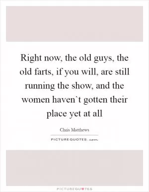 Right now, the old guys, the old farts, if you will, are still running the show, and the women haven`t gotten their place yet at all Picture Quote #1