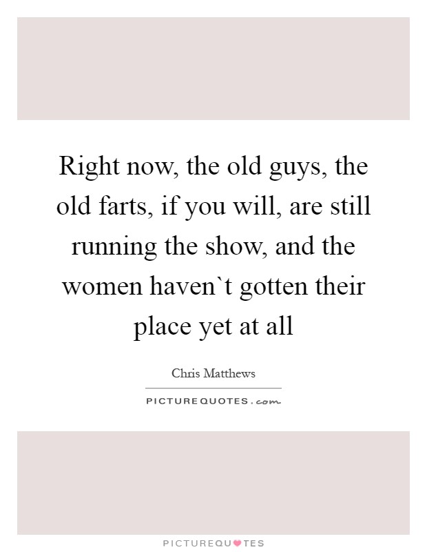 Right now, the old guys, the old farts, if you will, are still running the show, and the women haven`t gotten their place yet at all Picture Quote #1