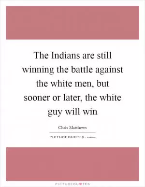 The Indians are still winning the battle against the white men, but sooner or later, the white guy will win Picture Quote #1