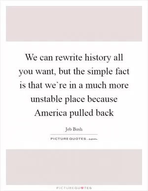 We can rewrite history all you want, but the simple fact is that we`re in a much more unstable place because America pulled back Picture Quote #1