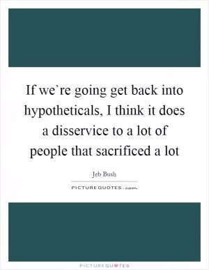 If we`re going get back into hypotheticals, I think it does a disservice to a lot of people that sacrificed a lot Picture Quote #1