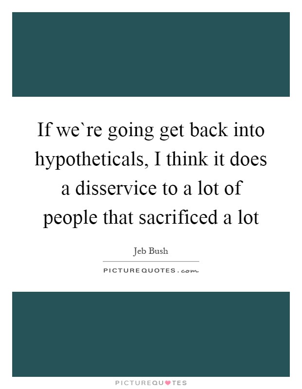 If we`re going get back into hypotheticals, I think it does a disservice to a lot of people that sacrificed a lot Picture Quote #1