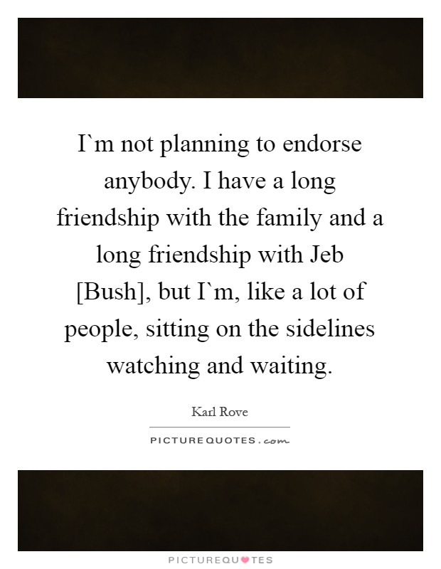 I`m not planning to endorse anybody. I have a long friendship with the family and a long friendship with Jeb [Bush], but I`m, like a lot of people, sitting on the sidelines watching and waiting Picture Quote #1