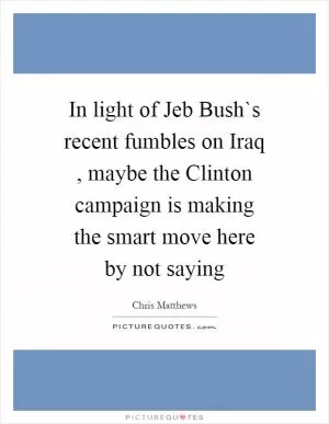 In light of Jeb Bush`s recent fumbles on Iraq , maybe the Clinton campaign is making the smart move here by not saying Picture Quote #1