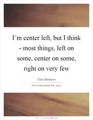 I`m center left, but I think - most things, left on some, center on some, right on very few Picture Quote #1