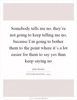 Somebody tells me no, they`re not going to keep telling me no, because I`m going to bother them to the point where it`s a lot easier for them to say yes than keep saying no Picture Quote #1