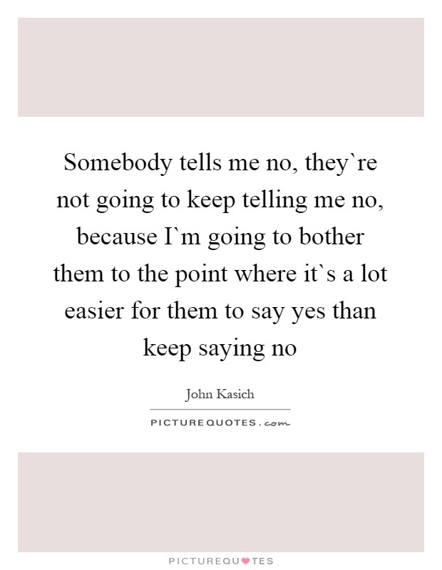 Somebody tells me no, they`re not going to keep telling me no, because I`m going to bother them to the point where it`s a lot easier for them to say yes than keep saying no Picture Quote #1