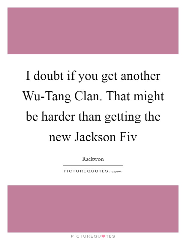 I doubt if you get another Wu-Tang Clan. That might be harder than getting the new Jackson Fiv Picture Quote #1