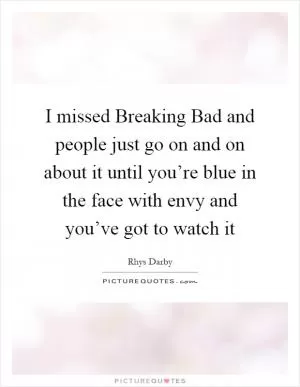 I missed Breaking Bad and people just go on and on about it until you’re blue in the face with envy and you’ve got to watch it Picture Quote #1