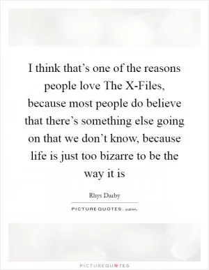 I think that’s one of the reasons people love The X-Files, because most people do believe that there’s something else going on that we don’t know, because life is just too bizarre to be the way it is Picture Quote #1