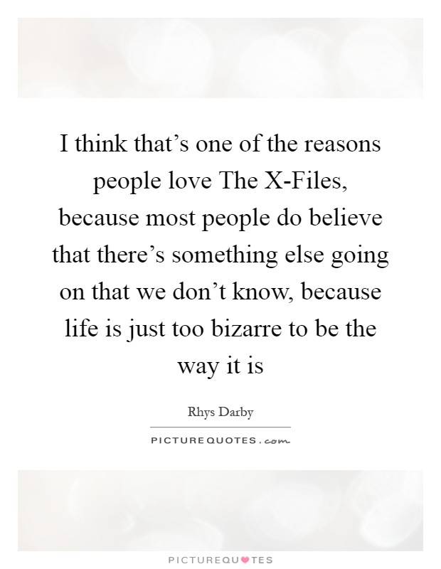 I think that's one of the reasons people love The X-Files, because most people do believe that there's something else going on that we don't know, because life is just too bizarre to be the way it is Picture Quote #1