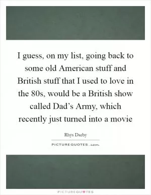 I guess, on my list, going back to some old American stuff and British stuff that I used to love in the  80s, would be a British show called Dad’s Army, which recently just turned into a movie Picture Quote #1