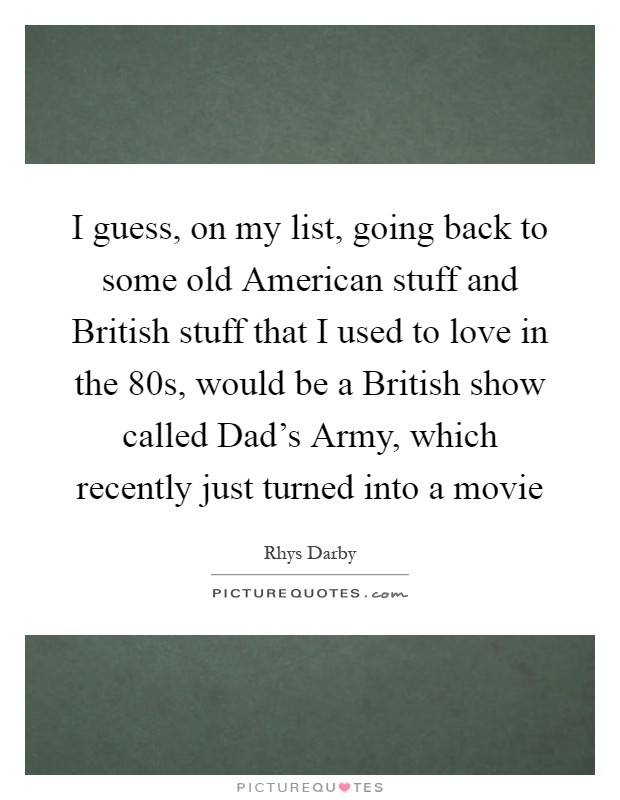 I guess, on my list, going back to some old American stuff and British stuff that I used to love in the  80s, would be a British show called Dad's Army, which recently just turned into a movie Picture Quote #1