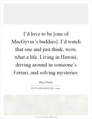 I’d love to be [one of MacGyver’s buddies]. I’d watch that one and just think, wow, what a life. Living in Hawaii, driving around in someone’s Ferrari, and solving mysteries Picture Quote #1