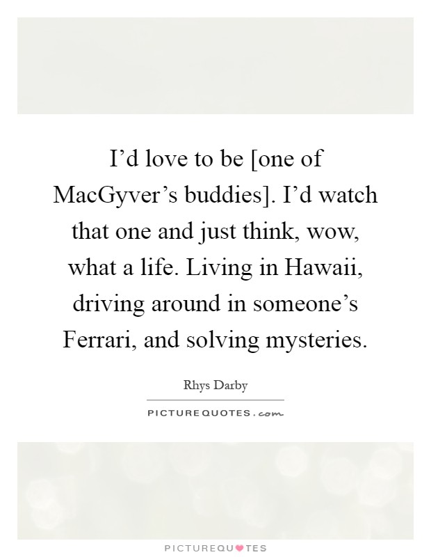 I'd love to be [one of MacGyver's buddies]. I'd watch that one and just think, wow, what a life. Living in Hawaii, driving around in someone's Ferrari, and solving mysteries Picture Quote #1