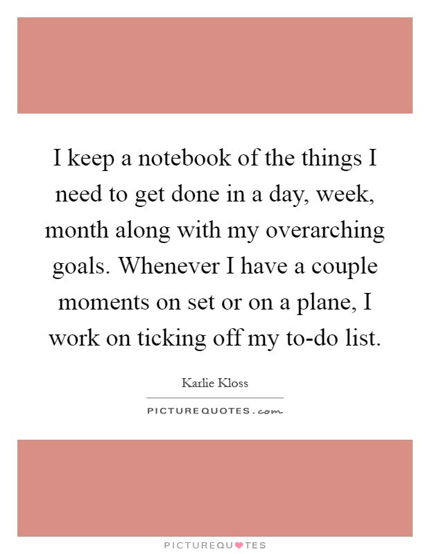 I keep a notebook of the things I need to get done in a day, week, month along with my overarching goals. Whenever I have a couple moments on set or on a plane, I work on ticking off my to-do list Picture Quote #1
